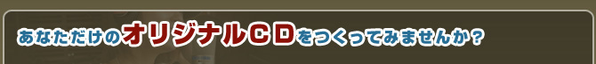 あなただけのオリジナルＣＤをつくってみませんか？